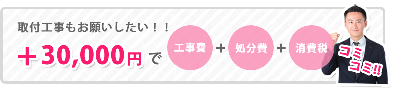 取付工事もお願いしたい方は、＋30,000円でご対応いたします。工事費＋処分費＋消費税コミコミ！！