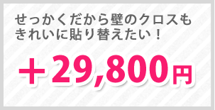 せっかくだから壁のクロスもきれいに貼り替えたい方は！＋29,800円でご対応いたします